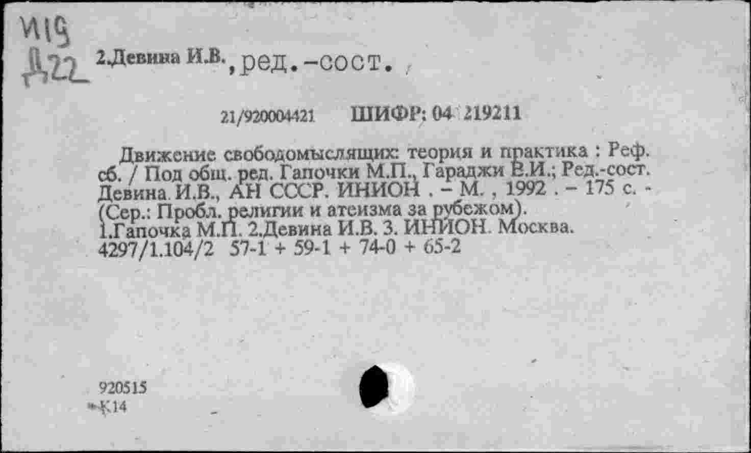 ﻿\М<5
2^евина ИеВ'»ред. -со ст.
21/920004421 ШИФР: 04 219211
Движение свободомыслящих: теория и практика : Реф. сб. / Под общ. ред. Тапочки М.П., Гараджи В.И.; Ред.-сост. Девина И.В., АН СССР. ИННОЙ . - М. , 1992 . - 175 с. -(Сер.: Пробл. религии и атеизма за рубежом).
ЕГапочка М.П. 2.Девина И.В. 3. ИНИОН. Москва. 4297/1.104/2 57-1 + 59-1 + 74-0 + 65-2
920515
»4Л4